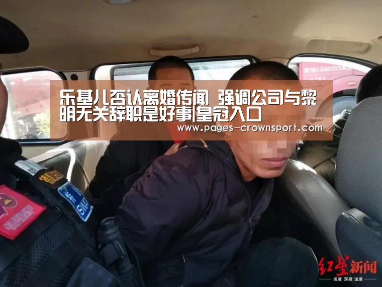 乐基儿否认离婚传闻 强调公司与黎明无关辞职是好事|皇冠入口(图1) 皇冠体育app